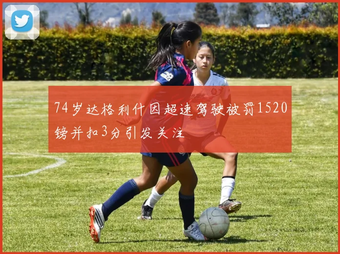 74岁达格利什因超速驾驶被罚1520镑并扣3分引发关注