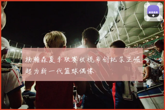 杨瀚森夏季联赛收视率创纪录正崛起为新一代篮球偶像