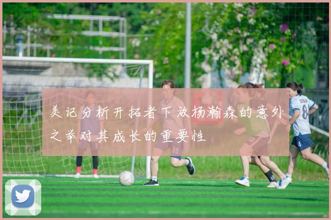 美记分析开拓者下放杨瀚森的意外之举对其成长的重要性