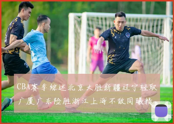 CBA赛季综述北京大胜新疆辽宁轻取广厦广东险胜浙江上海不敌同曦精彩回顾