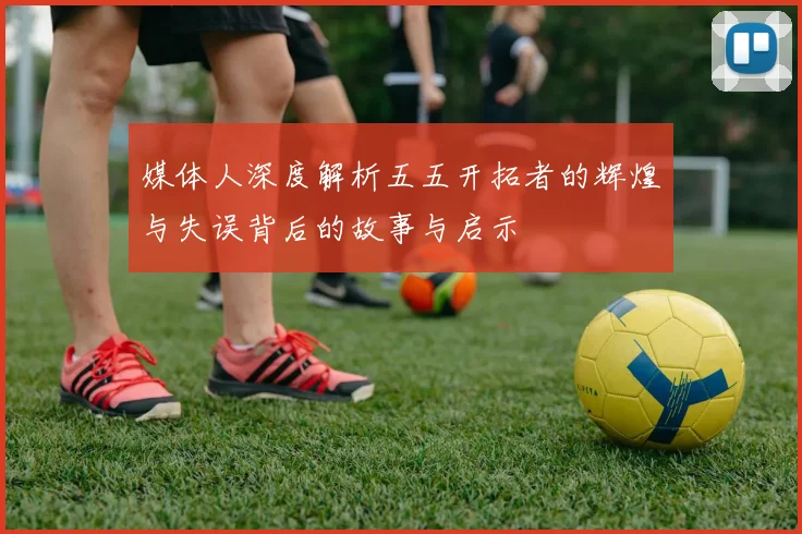媒体人深度解析五五开拓者的辉煌与失误背后的故事与启示