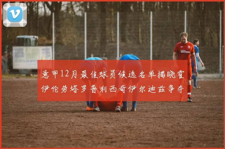 意甲12月最佳球员候选名单揭晓霍伊伦劳塔罗普利西奇伊尔迪兹争夺荣誉