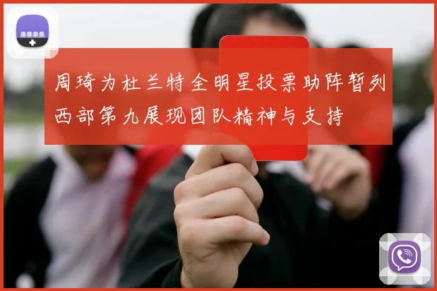 周琦为杜兰特全明星投票助阵暂列西部第九展现团队精神与支持