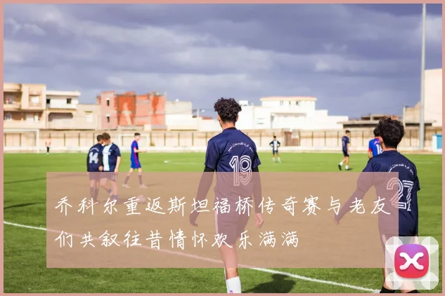 乔科尔重返斯坦福桥传奇赛与老友们共叙往昔情怀欢乐满满
