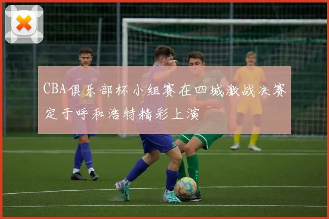 CBA俱乐部杯小组赛在四城激战决赛定于呼和浩特精彩上演