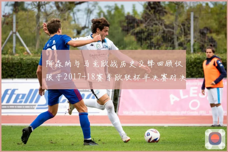 阿森纳与马竞欧战历史交锋回顾仅限于2017-18赛季欧联杯半决赛对决
