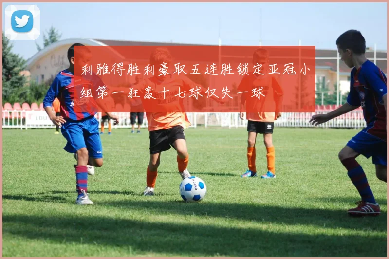 利雅得胜利豪取五连胜锁定亚冠小组第一狂轰十七球仅失一球