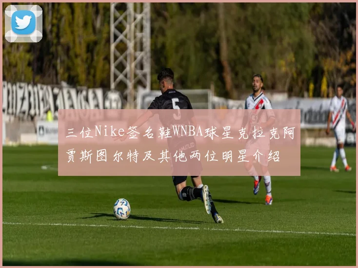 三位Nike签名鞋WNBA球星克拉克阿贾斯图尔特及其他两位明星介绍