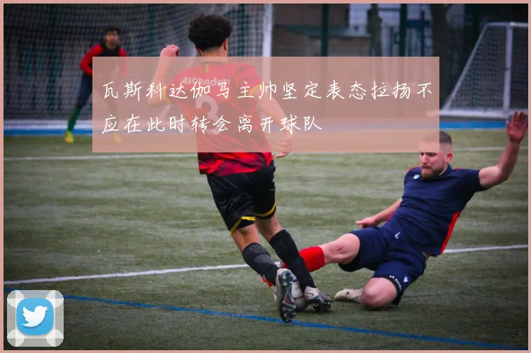 瓦斯科达伽马主帅坚定表态拉扬不应在此时转会离开球队
