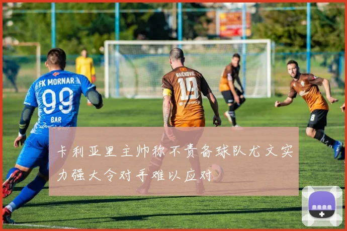 卡利亚里主帅称不责备球队尤文实力强大令对手难以应对