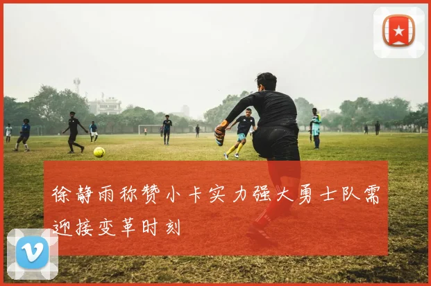 徐静雨称赞小卡实力强大勇士队需迎接变革时刻