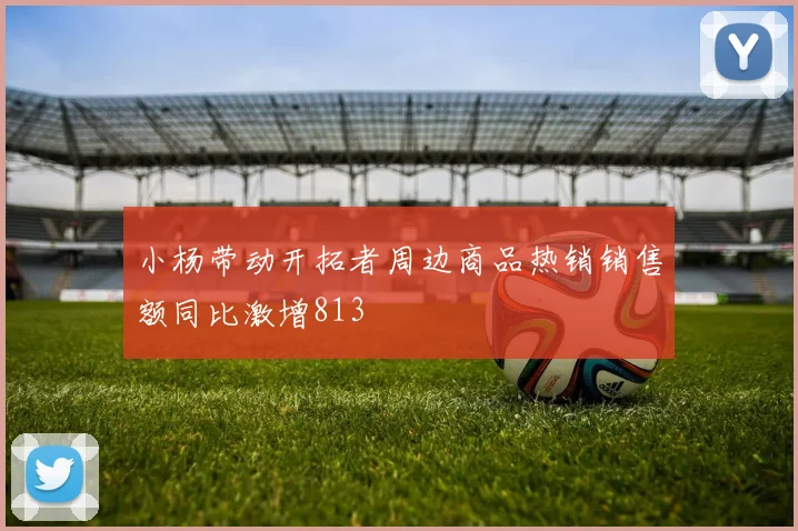 小杨带动开拓者周边商品热销销售额同比激增813