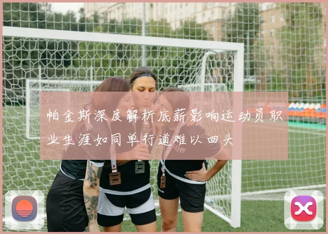 帕金斯深度解析底薪影响运动员职业生涯如同单行道难以回头